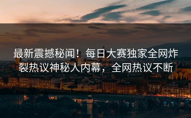 最新震撼秘闻！每日大赛独家全网炸裂热议神秘人内幕，全网热议不断