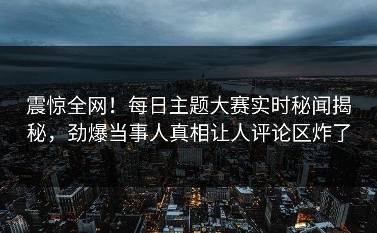 震惊全网！每日主题大赛实时秘闻揭秘，劲爆当事人真相让人评论区炸了
