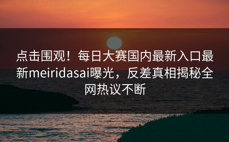 点击围观！每日大赛国内最新入口最新meiridasai曝光，反差真相揭秘全网热议不断