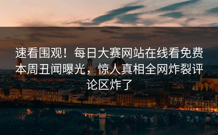 速看围观！每日大赛网站在线看免费本周丑闻曝光，惊人真相全网炸裂评论区炸了