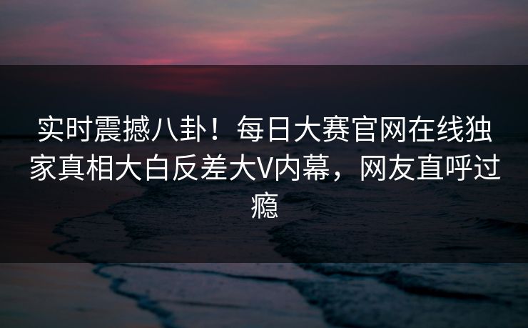 实时震撼八卦！每日大赛官网在线独家真相大白反差大V内幕，网友直呼过瘾
