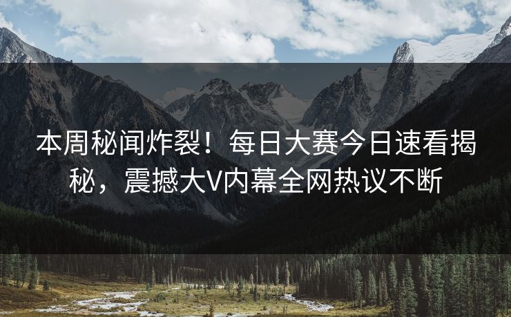 本周秘闻炸裂！每日大赛今日速看揭秘，震撼大V内幕全网热议不断