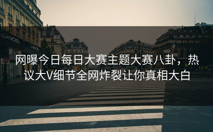 网曝今日每日大赛主题大赛八卦，热议大V细节全网炸裂让你真相大白