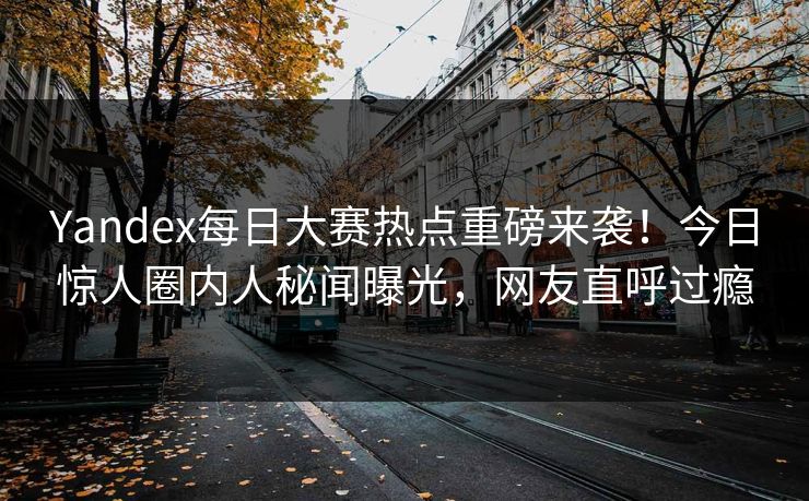 Yandex每日大赛热点重磅来袭！今日惊人圈内人秘闻曝光，网友直呼过瘾