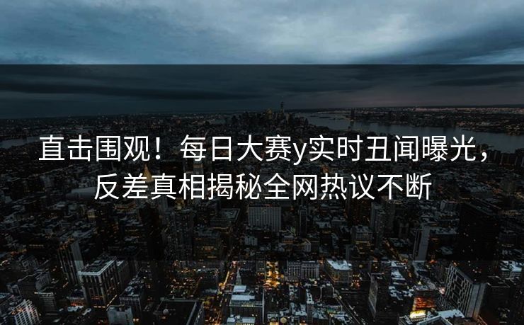 直击围观！每日大赛y实时丑闻曝光，反差真相揭秘全网热议不断