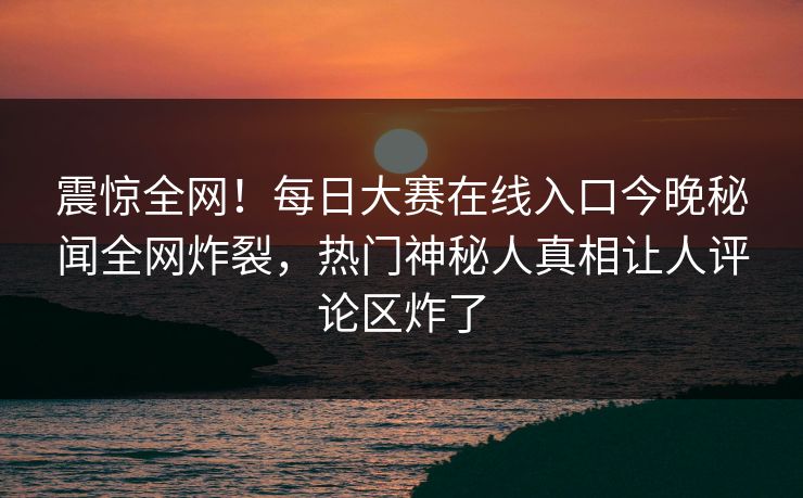震惊全网！每日大赛在线入口今晚秘闻全网炸裂，热门神秘人真相让人评论区炸了