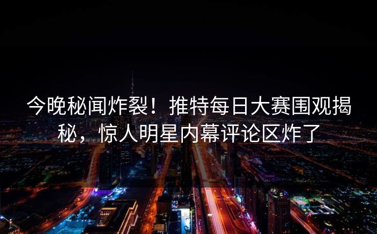 今晚秘闻炸裂！推特每日大赛围观揭秘，惊人明星内幕评论区炸了