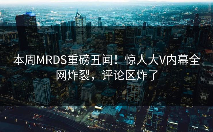 本周MRDS重磅丑闻！惊人大V内幕全网炸裂，评论区炸了
