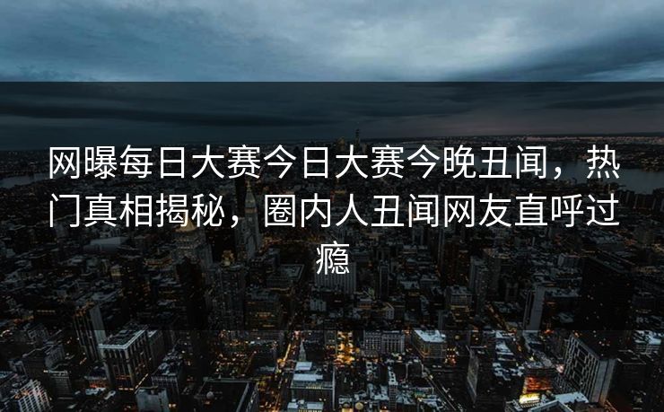 网曝每日大赛今日大赛今晚丑闻，热门真相揭秘，圈内人丑闻网友直呼过瘾