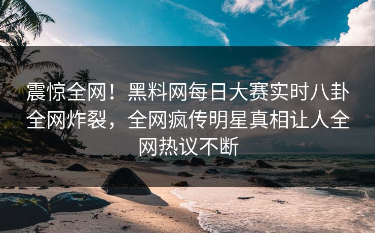 震惊全网！黑料网每日大赛实时八卦全网炸裂，全网疯传明星真相让人全网热议不断