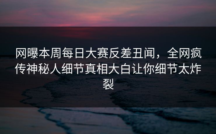 网曝本周每日大赛反差丑闻，全网疯传神秘人细节真相大白让你细节太炸裂