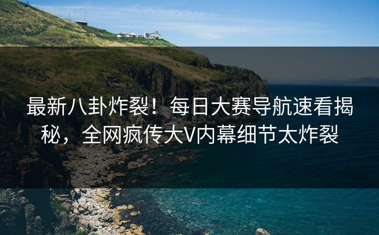 最新八卦炸裂！每日大赛导航速看揭秘，全网疯传大V内幕细节太炸裂
