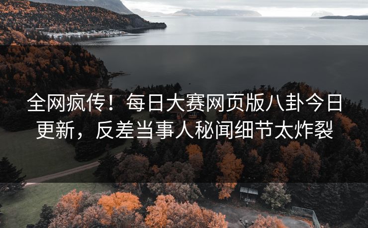 全网疯传！每日大赛网页版八卦今日更新，反差当事人秘闻细节太炸裂