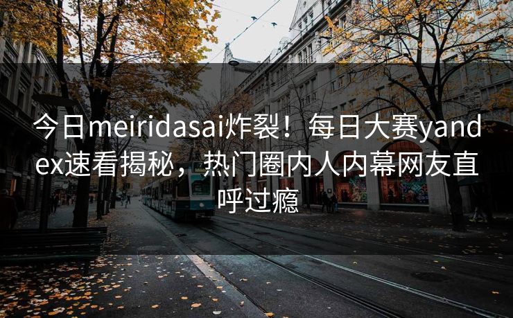 今日meiridasai炸裂！每日大赛yandex速看揭秘，热门圈内人内幕网友直呼过瘾
