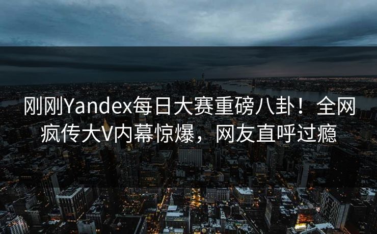刚刚Yandex每日大赛重磅八卦！全网疯传大V内幕惊爆，网友直呼过瘾