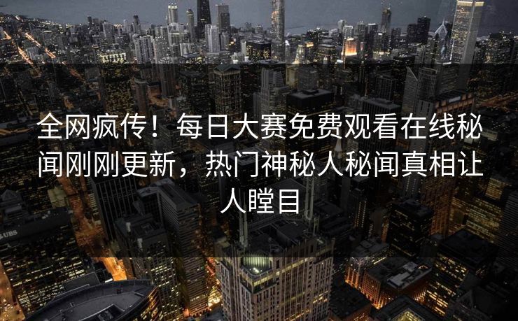全网疯传！每日大赛免费观看在线秘闻刚刚更新，热门神秘人秘闻真相让人瞠目