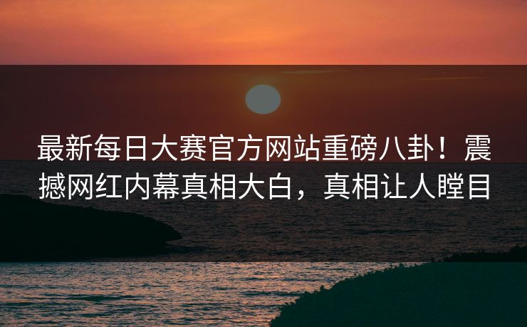最新每日大赛官方网站重磅八卦！震撼网红内幕真相大白，真相让人瞠目