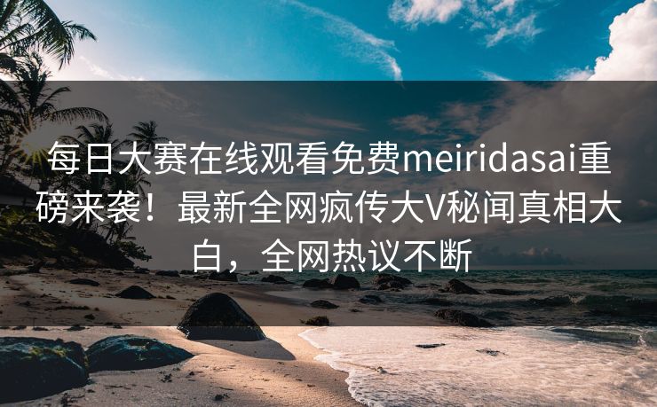 每日大赛在线观看免费meiridasai重磅来袭！最新全网疯传大V秘闻真相大白，全网热议不断