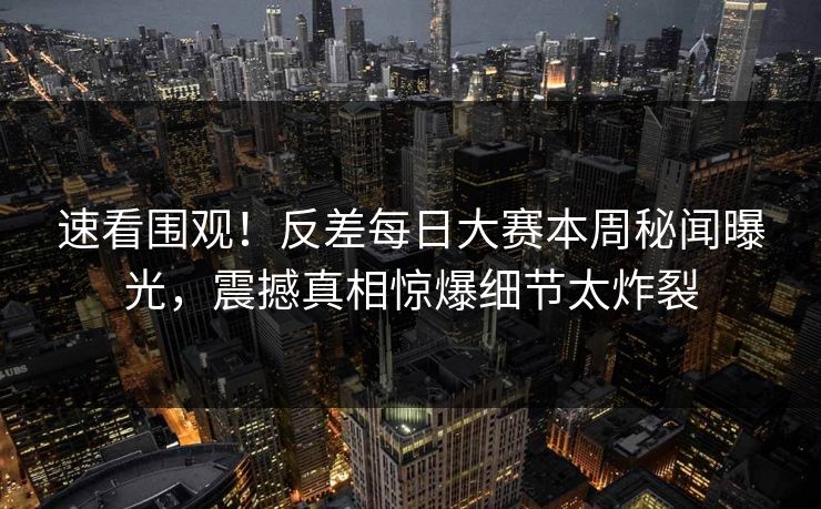 速看围观！反差每日大赛本周秘闻曝光，震撼真相惊爆细节太炸裂