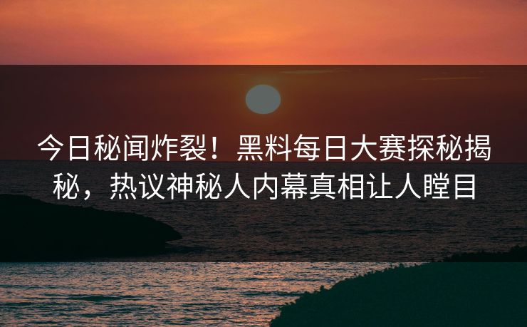 今日秘闻炸裂！黑料每日大赛探秘揭秘，热议神秘人内幕真相让人瞠目