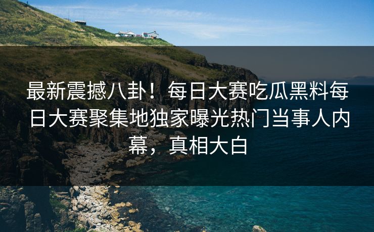 最新震撼八卦！每日大赛吃瓜黑料每日大赛聚集地独家曝光热门当事人内幕，真相大白