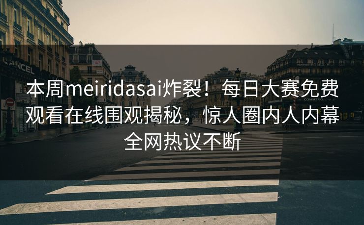 本周meiridasai炸裂！每日大赛免费观看在线围观揭秘，惊人圈内人内幕全网热议不断