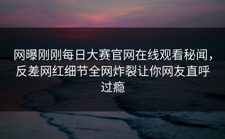 网曝刚刚每日大赛官网在线观看秘闻，反差网红细节全网炸裂让你网友直呼过瘾