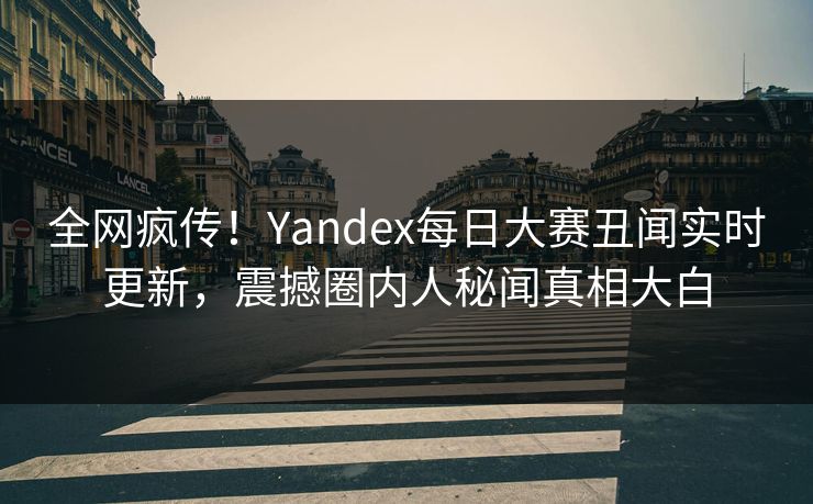 全网疯传！Yandex每日大赛丑闻实时更新，震撼圈内人秘闻真相大白