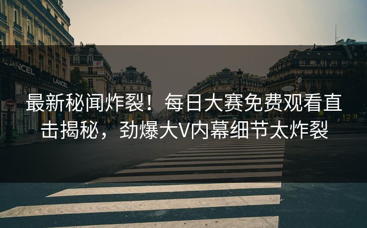 最新秘闻炸裂！每日大赛免费观看直击揭秘，劲爆大V内幕细节太炸裂