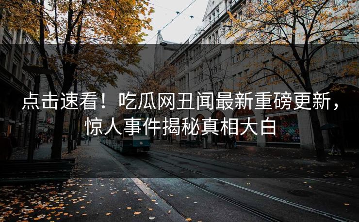 点击速看！吃瓜网丑闻最新重磅更新，惊人事件揭秘真相大白