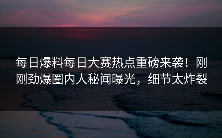 每日爆料每日大赛热点重磅来袭！刚刚劲爆圈内人秘闻曝光，细节太炸裂