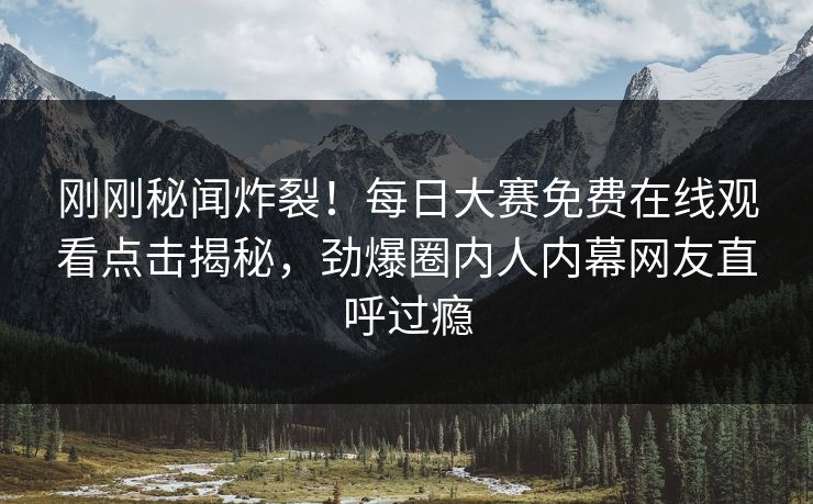刚刚秘闻炸裂！每日大赛免费在线观看点击揭秘，劲爆圈内人内幕网友直呼过瘾