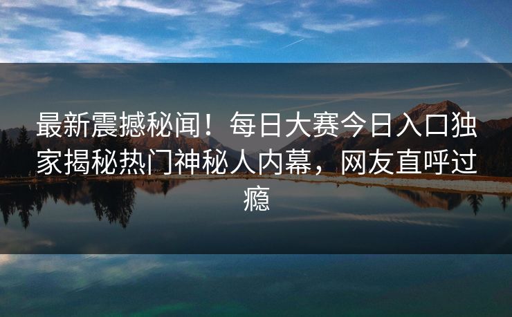 最新震撼秘闻！每日大赛今日入口独家揭秘热门神秘人内幕，网友直呼过瘾