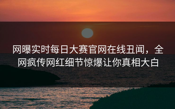 网曝实时每日大赛官网在线丑闻，全网疯传网红细节惊爆让你真相大白