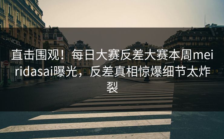 直击围观！每日大赛反差大赛本周meiridasai曝光，反差真相惊爆细节太炸裂