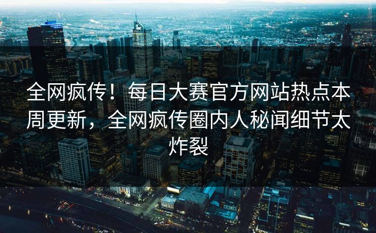 全网疯传！每日大赛官方网站热点本周更新，全网疯传圈内人秘闻细节太炸裂