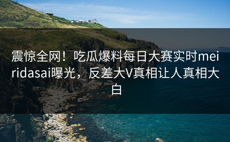 震惊全网！吃瓜爆料每日大赛实时meiridasai曝光，反差大V真相让人真相大白