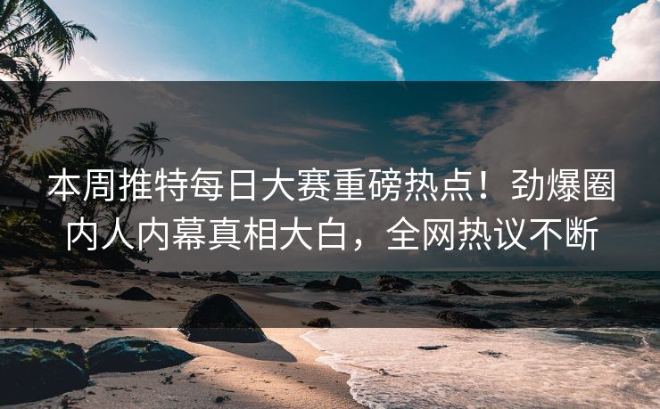 本周推特每日大赛重磅热点！劲爆圈内人内幕真相大白，全网热议不断