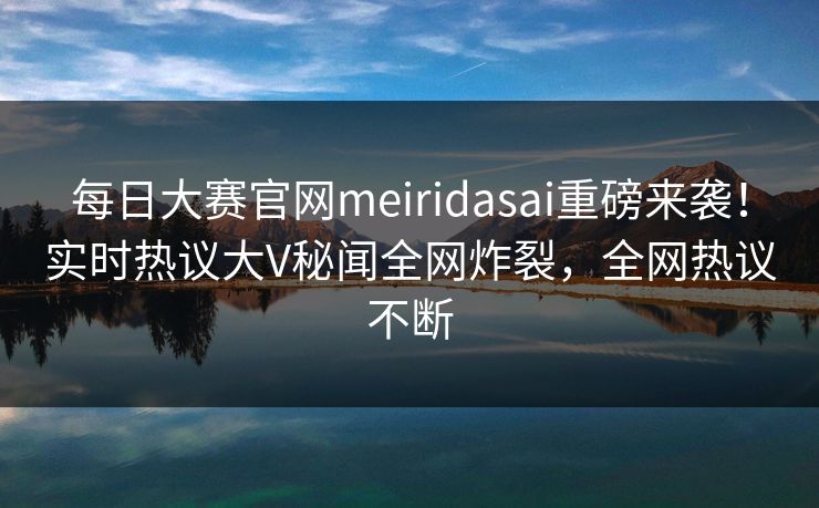 每日大赛官网meiridasai重磅来袭！实时热议大V秘闻全网炸裂，全网热议不断