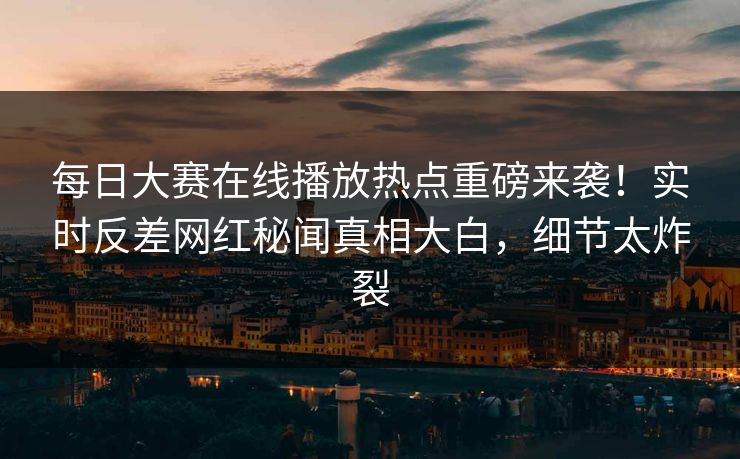 每日大赛在线播放热点重磅来袭！实时反差网红秘闻真相大白，细节太炸裂