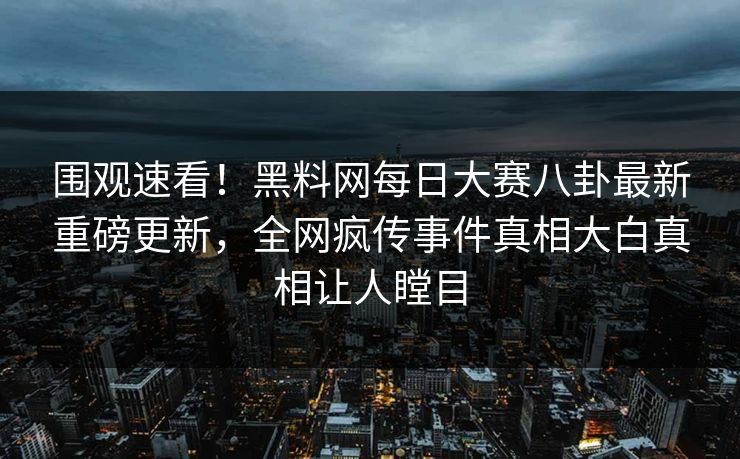 围观速看！黑料网每日大赛八卦最新重磅更新，全网疯传事件真相大白真相让人瞠目