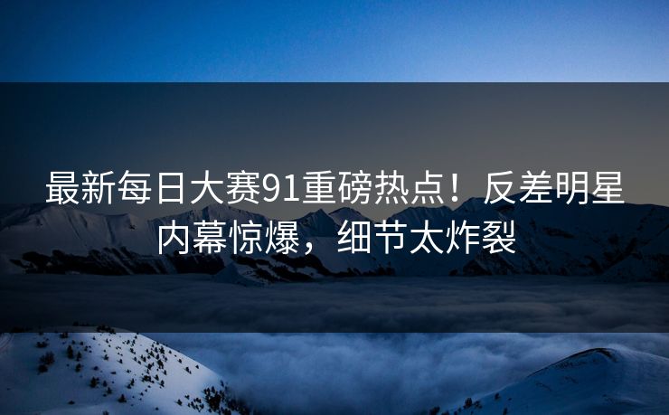 最新每日大赛91重磅热点！反差明星内幕惊爆，细节太炸裂