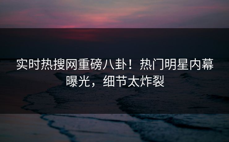 实时热搜网重磅八卦！热门明星内幕曝光，细节太炸裂