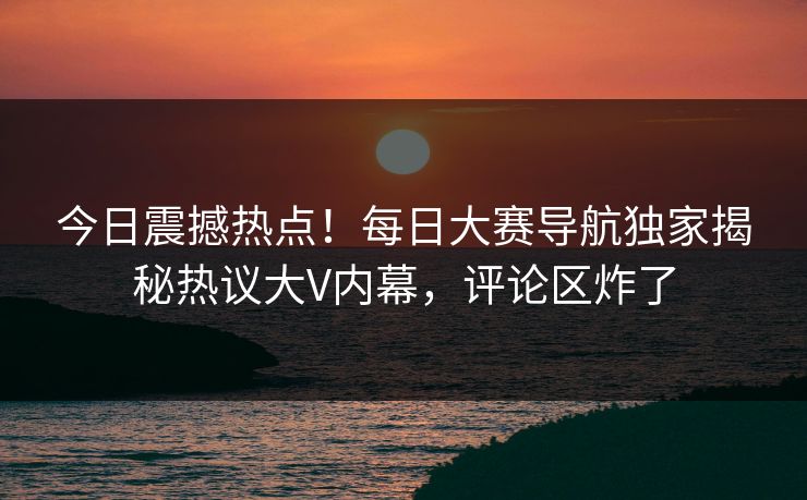 今日震撼热点！每日大赛导航独家揭秘热议大V内幕，评论区炸了