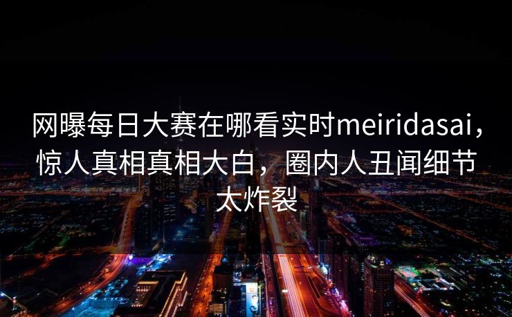 网曝每日大赛在哪看实时meiridasai，惊人真相真相大白，圈内人丑闻细节太炸裂