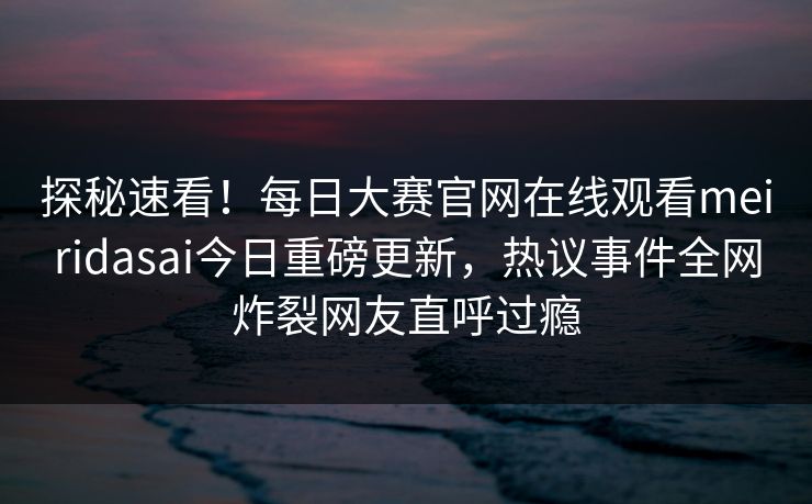 探秘速看！每日大赛官网在线观看meiridasai今日重磅更新，热议事件全网炸裂网友直呼过瘾