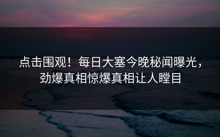 点击围观！每日大塞今晚秘闻曝光，劲爆真相惊爆真相让人瞠目