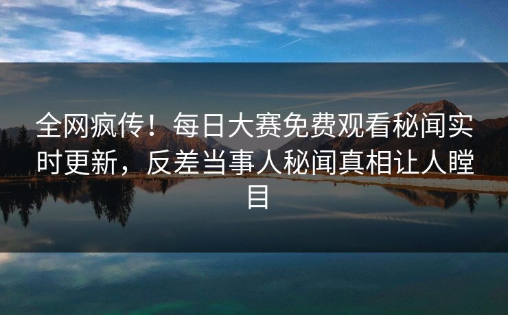 全网疯传！每日大赛免费观看秘闻实时更新，反差当事人秘闻真相让人瞠目