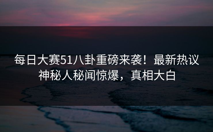 每日大赛51八卦重磅来袭！最新热议神秘人秘闻惊爆，真相大白