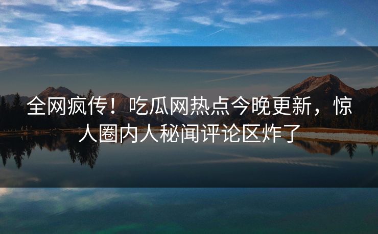 全网疯传！吃瓜网热点今晚更新，惊人圈内人秘闻评论区炸了